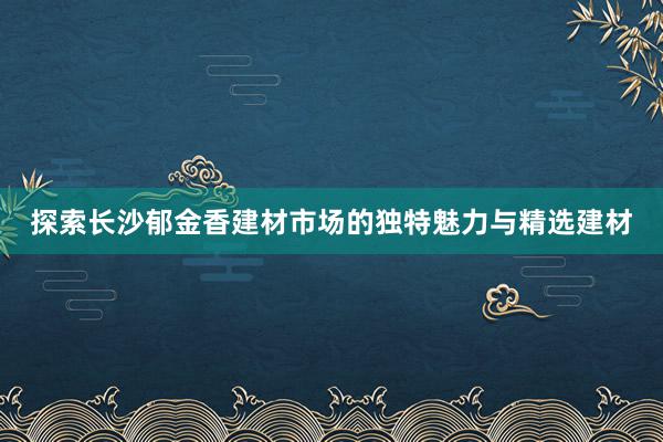 探索长沙郁金香建材市场的独特魅力与精选建材