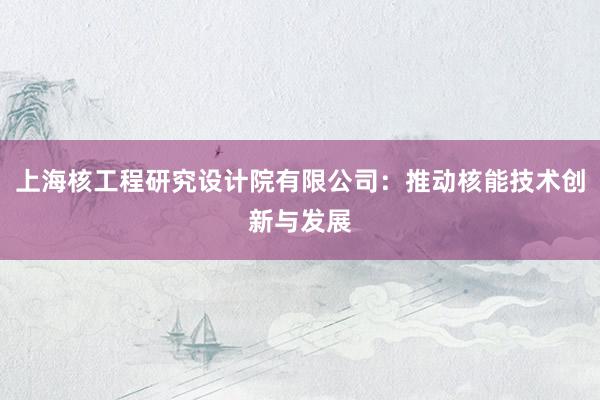 上海核工程研究设计院有限公司：推动核能技术创新与发展