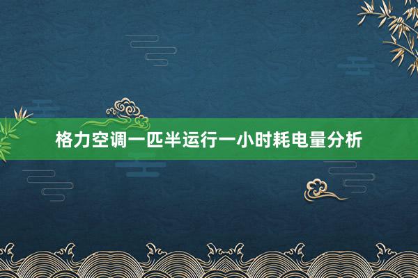 格力空调一匹半运行一小时耗电量分析